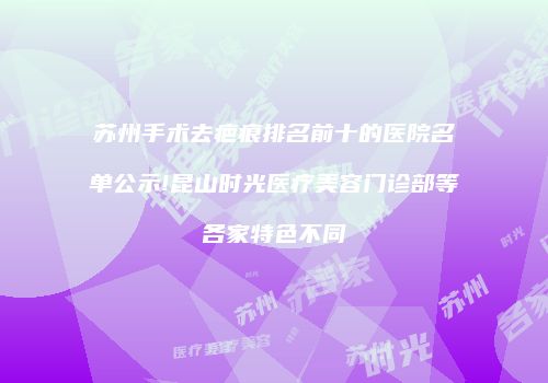 苏州手术去疤痕排名前十的医院名单公示!昆山时光医疗美容门诊部等各家特色不同