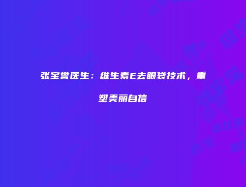 张宝誉医生：维生素E去眼袋技术，重塑美丽自信