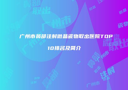 广州市鼻部注射微晶瓷物取出医院TOP10排名及简介