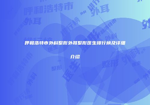 呼和浩特市外科整形外耳整形医生排行榜及详细介绍