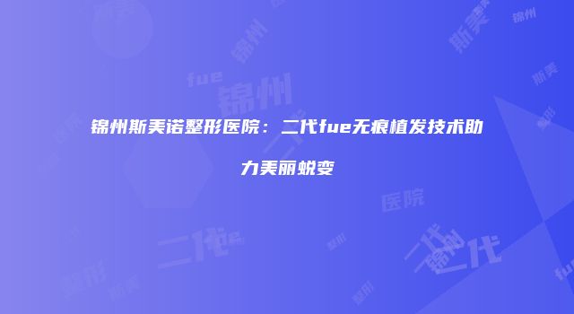 锦州斯美诺整形医院：二代fue无痕植发技术助力美丽蜕变