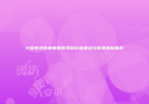 六安市烫伤疤痕整形项目价格波动与优质机构推荐