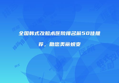 全国韩式改脸术医院排名前50佳推荐，助您美丽蜕变