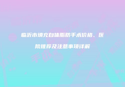 临沂市填充自体脂肪手术价格、医院推荐及注意事项详解