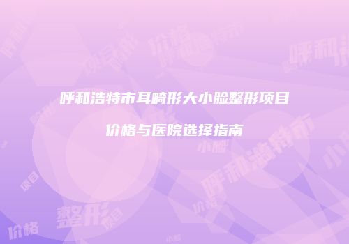 呼和浩特市耳畸形大小脸整形项目价格与医院选择指南