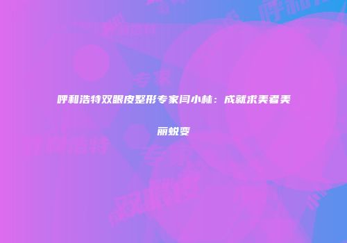 呼和浩特双眼皮整形专家闫小林：成就求美者美丽蜕变
