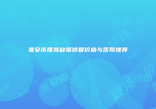 淮安市隆鼻缺损修复价格与医院推荐