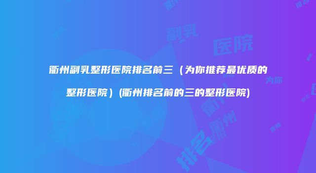 衢州副乳整形医院排名前三（为你推荐最优质的整形医院）(衢州排名前的三的整形医院)