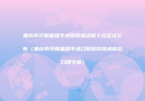 重庆市牙龈重建手术医院排名前十名正式公布（重庆市牙龈重建手术口腔医院技术前沿口碑专业）