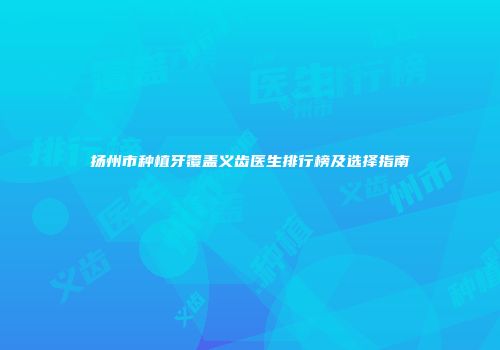 扬州市种植牙覆盖义齿医生排行榜及选择指南