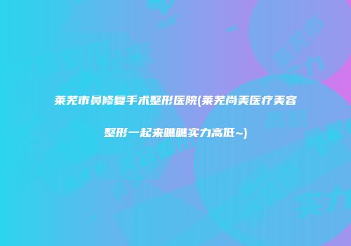 莱芜市鼻修复手术整形医院(莱芜尚美医疗美容整形一起来瞧瞧实力高低~)
