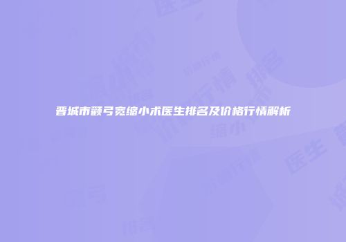 晋城市颧弓宽缩小术医生排名及价格行情解析