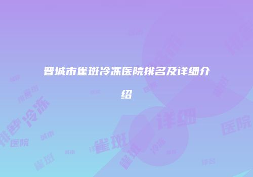 晋城市雀斑冷冻医院排名及详细介绍