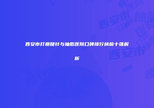 西安市打瘦腿针与抽脂医院口碑排行榜前十强解析