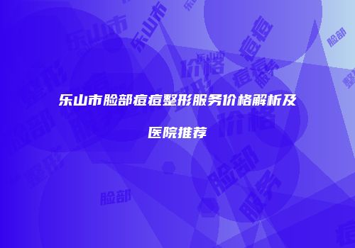 乐山市脸部痘痘整形服务价格解析及医院推荐