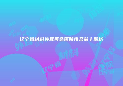 辽宁省材料外耳再造医院排名前十解析