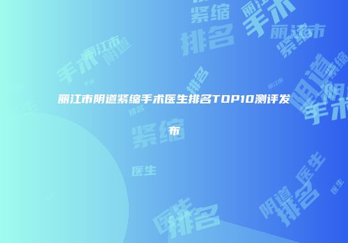 丽江市阴道紧缩手术医生排名TOP10测评发布