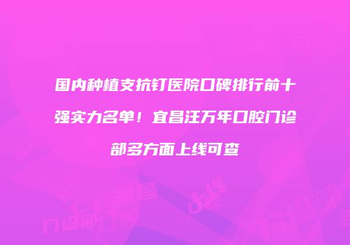 国内种植支抗钉医院口碑排行前十强实力名单！宜昌汪万年口腔门诊部多方面上线可查