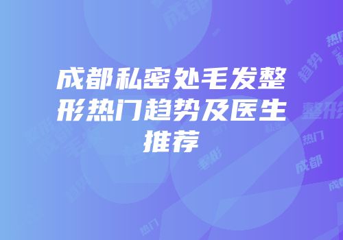 成都私密处毛发整形热门趋势及医生推荐