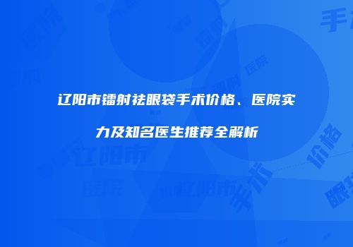 辽阳市镭射祛眼袋手术价格、医院实力及知名医生推荐全解析
