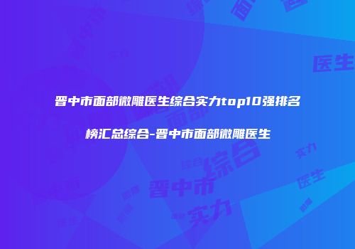 晋中市面部微雕医生综合实力top10强排名榜汇总综合-晋中市面部微雕医生