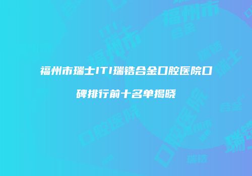 福州市瑞士ITI瑞锆合金口腔医院口碑排行前十名单揭晓
