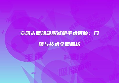 安阳市面部吸脂减肥手术医院：口碑与技术全面解析