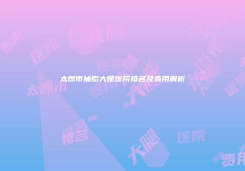 太原市抽脂大腿医院排名及费用解析