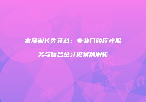 本溪荆长先牙科：专业口腔医疗服务与钛合金牙桩案例解析