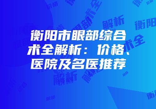 衡阳市眼部综合术全解析：价格、医院及名医推荐