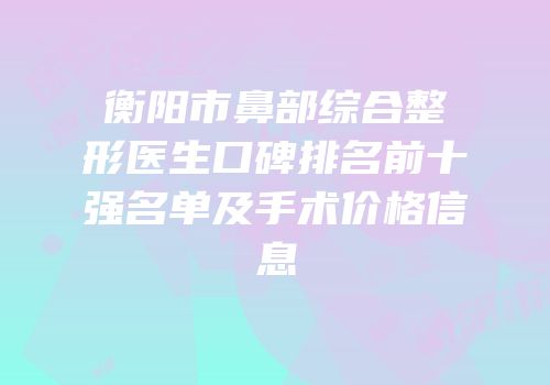 衡阳市鼻部综合整形医生口碑排名前十强名单及手术价格信息