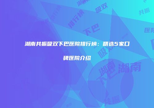 湖南共振吸双下巴医院排行榜：精选5家口碑医院介绍