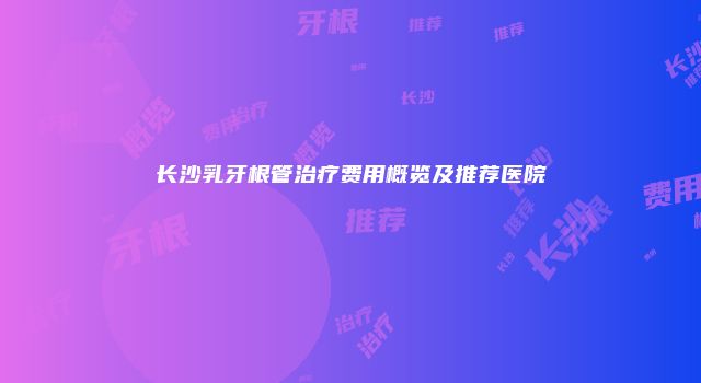 长沙乳牙根管治疗费用概览及推荐医院