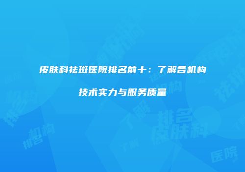 皮肤科祛斑医院排名前十：了解各机构技术实力与服务质量