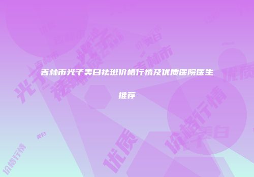 吉林市光子美白祛斑价格行情及优质医院医生推荐