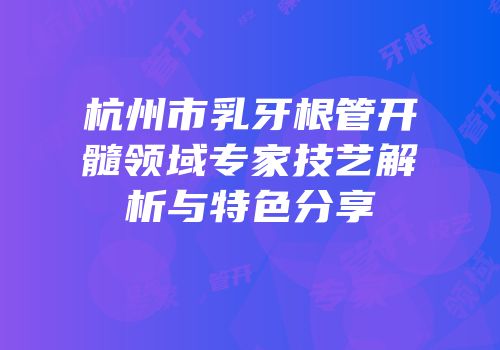 杭州市乳牙根管开髓领域专家技艺解析与特色分享