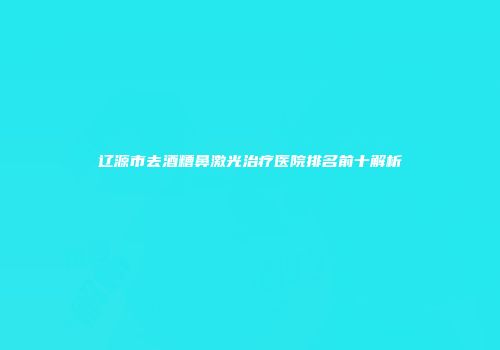 辽源市去酒糟鼻激光治疗医院排名前十解析