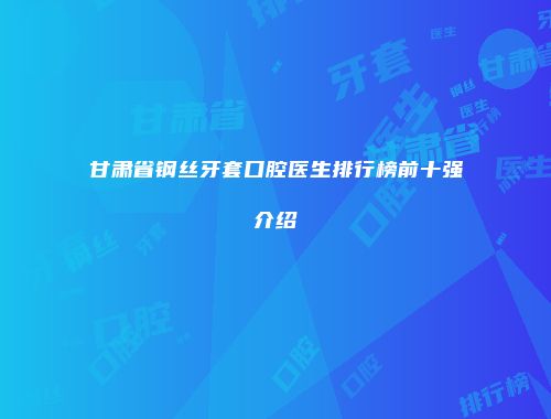 甘肃省钢丝牙套口腔医生排行榜前十强介绍