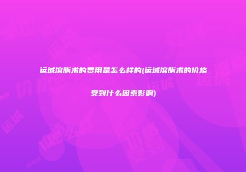 运城溶脂术的费用是怎么样的(运城溶脂术的价格受到什么因素影响)