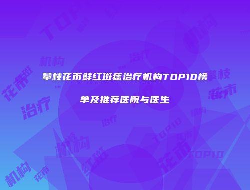 攀枝花市鲜红斑痣治疗机构TOP10榜单及推荐医院与医生