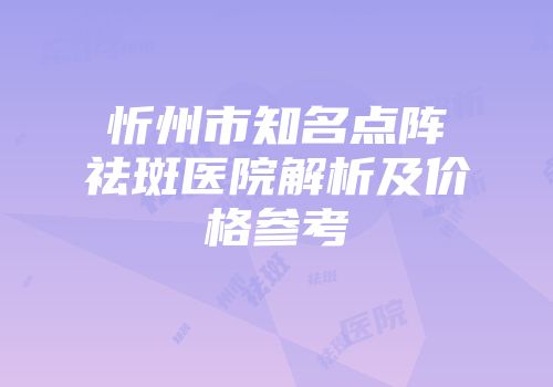 忻州市知名点阵祛斑医院解析及价格参考