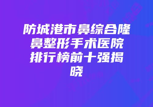防城港市鼻综合隆鼻整形手术医院排行榜前十强揭晓