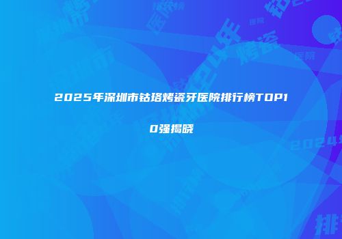 2025年深圳市钴珞烤瓷牙医院排行榜TOP10强揭晓