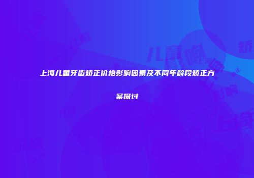 上海儿童牙齿矫正价格影响因素及不同年龄段矫正方案探讨