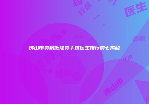 佛山市鼻根低隆鼻手术医生排行前七揭晓