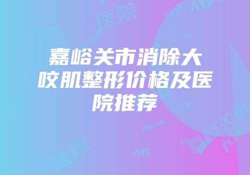 嘉峪关市消除大咬肌整形价格及医院推荐