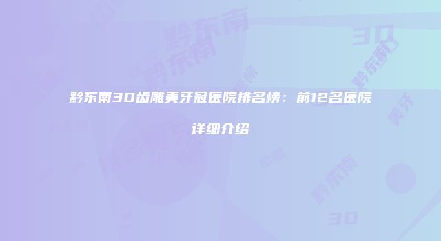 黔东南3D齿雕美牙冠医院排名榜：前12名医院详细介绍