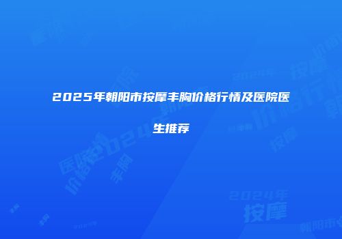 2025年朝阳市按摩丰胸价格行情及医院医生推荐