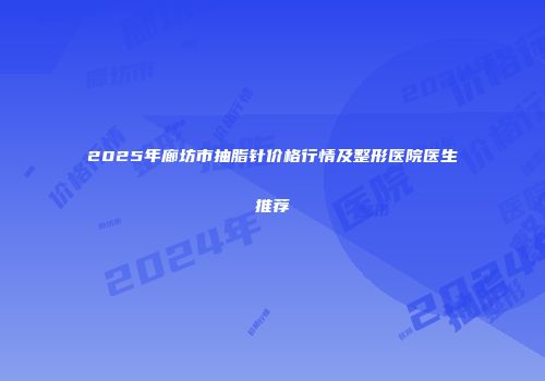 2025年廊坊市抽脂针价格行情及整形医院医生推荐