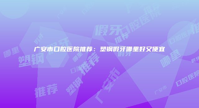 广安市口腔医院推荐：塑钢假牙哪里好又便宜